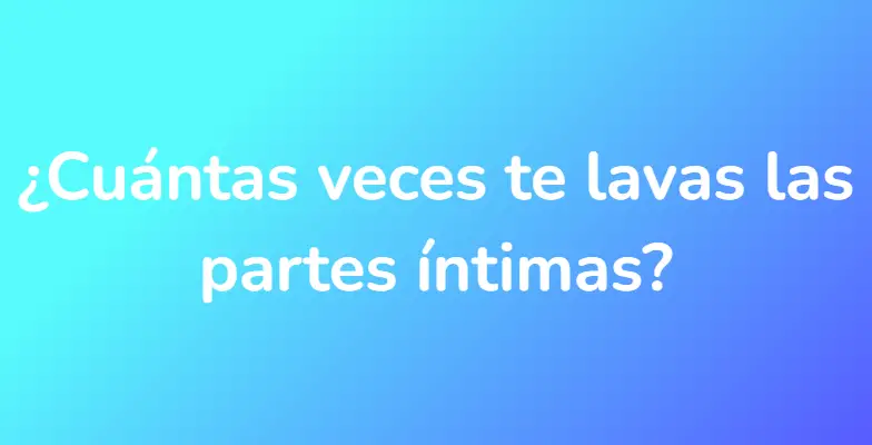 ¿Cuántas veces te lavas las partes íntimas?