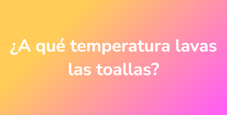 ¿A qué temperatura lavas las toallas?