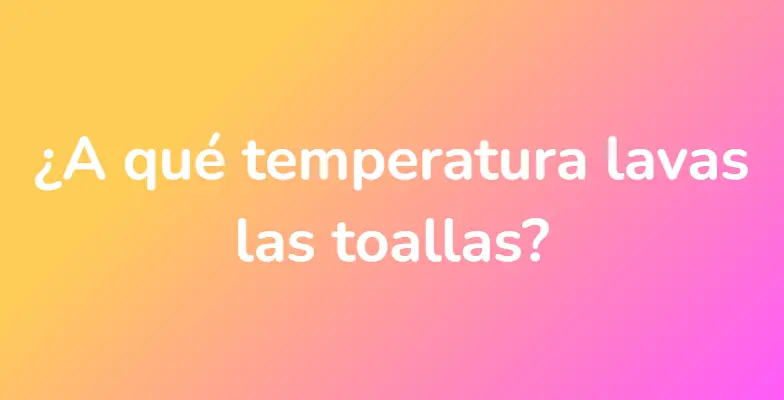 ¿A qué temperatura lavas las toallas?