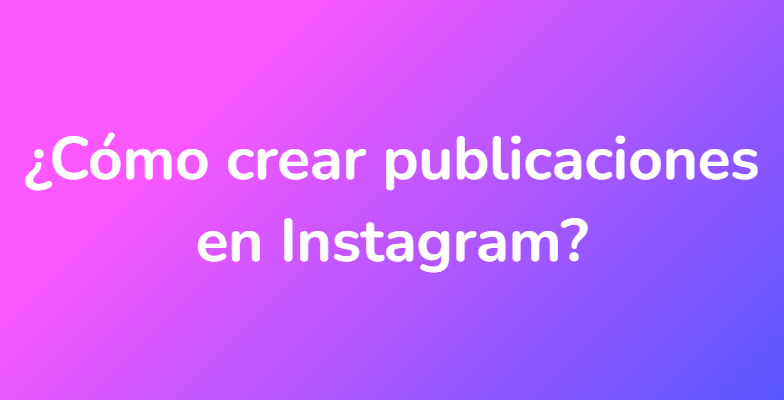 ¿Cómo crear publicaciones en Instagram?
