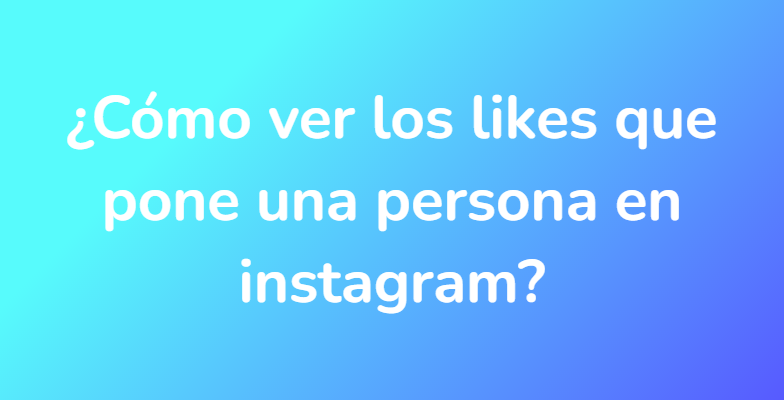 ¿Cómo ver los likes que pone una persona en instagram?