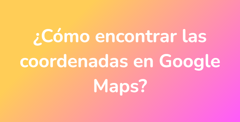 ¿Cómo encontrar las coordenadas en Google Maps?