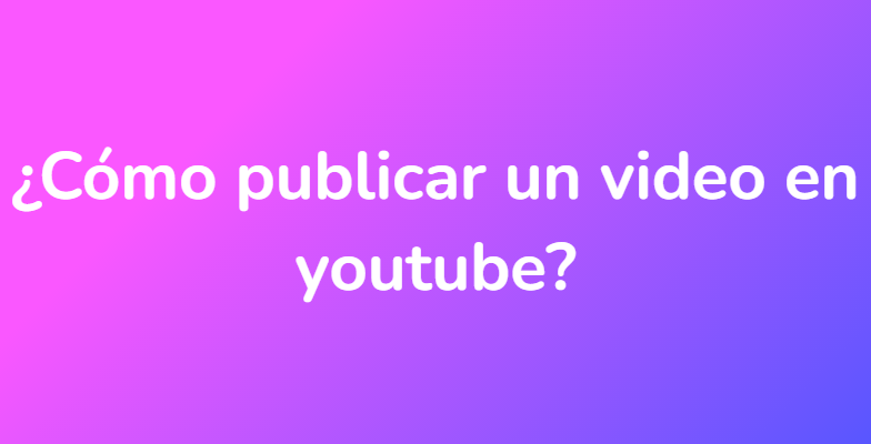 ¿Cómo publicar un video en youtube?