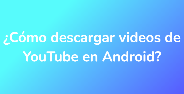 ¿Cómo descargar videos de YouTube en Android?
