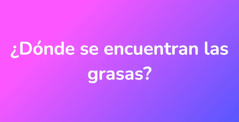 ¿Dónde se encuentran las grasas?