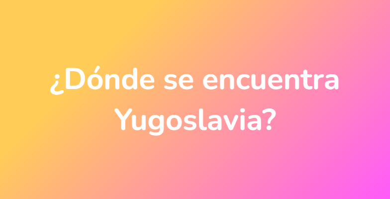 ¿Dónde se encuentra Yugoslavia?