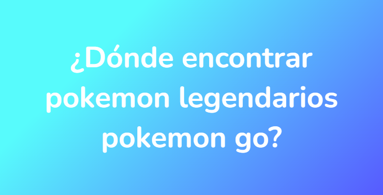 ¿Dónde encontrar pokemon legendarios pokemon go?
