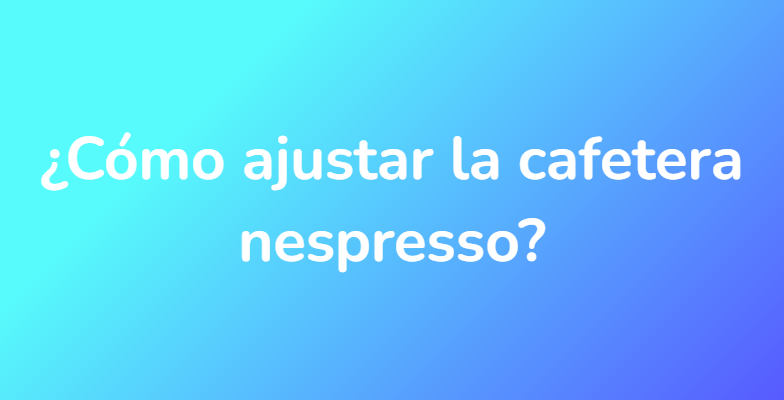 ¿Cómo ajustar la cafetera nespresso?