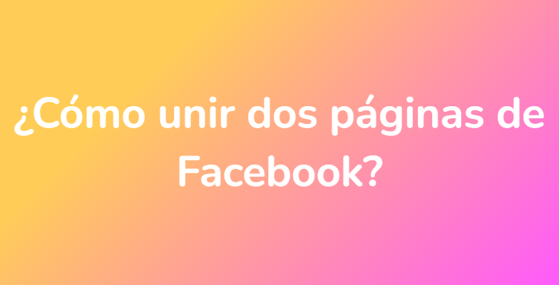 ¿Cómo unir dos páginas de Facebook?