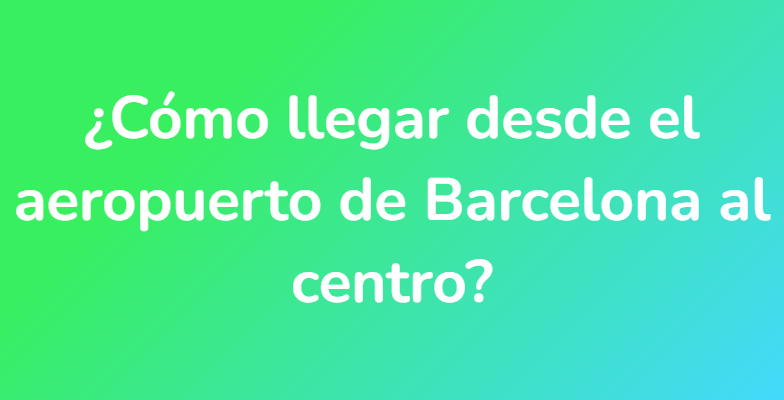 ¿Cómo llegar desde el aeropuerto de Barcelona al centro?