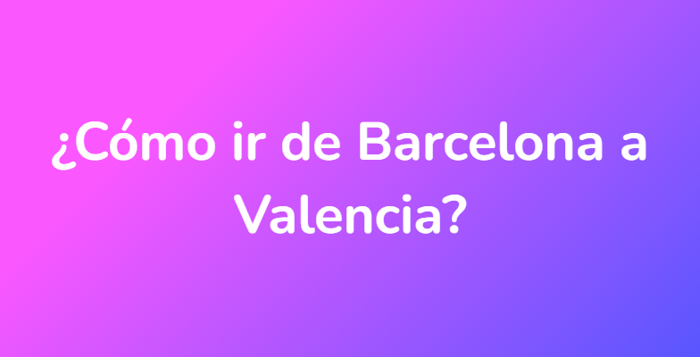 ¿Cómo ir de Barcelona a Valencia?