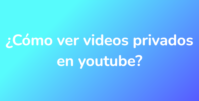 ¿Cómo ver videos privados en youtube?