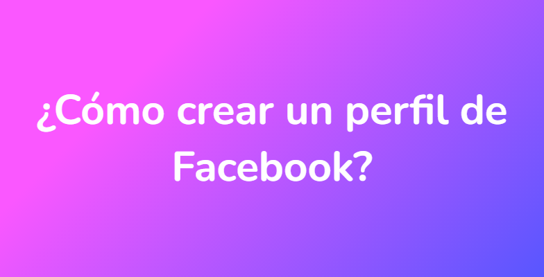 ¿Cómo crear un perfil de Facebook?