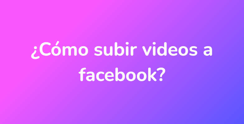 ¿Cómo subir videos a facebook?