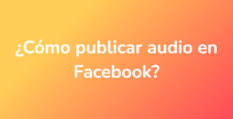 ¿Cómo publicar audio en Facebook?