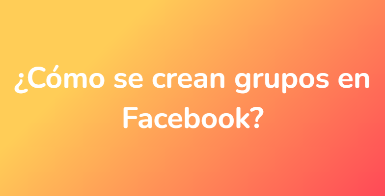 ¿Cómo se crean grupos en Facebook?
