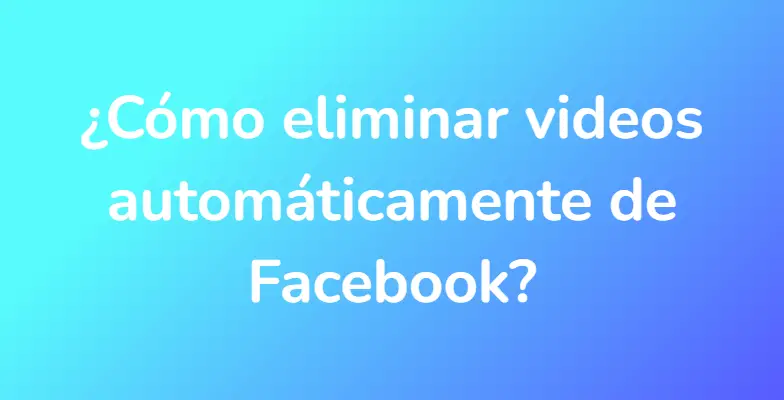 ¿Cómo eliminar videos automáticamente de Facebook?