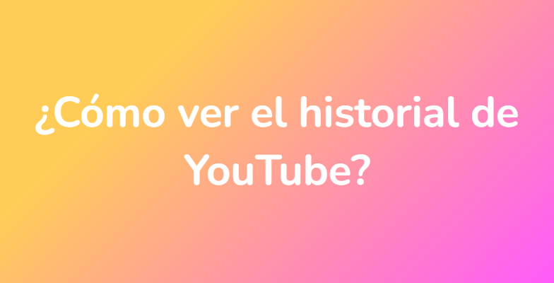 ¿Cómo ver el historial de YouTube?