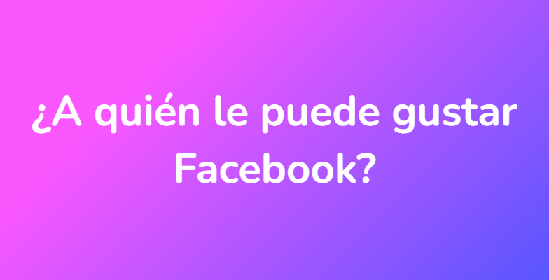 ¿A quién le puede gustar Facebook?