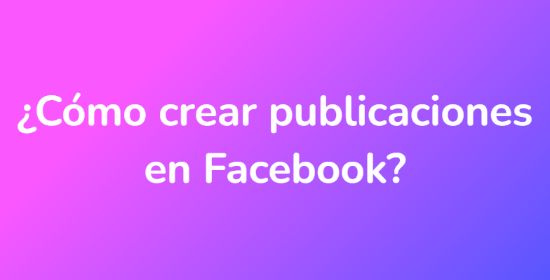 ¿Cómo crear publicaciones en Facebook?