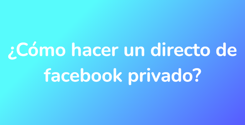 ¿Cómo hacer un directo de facebook privado?