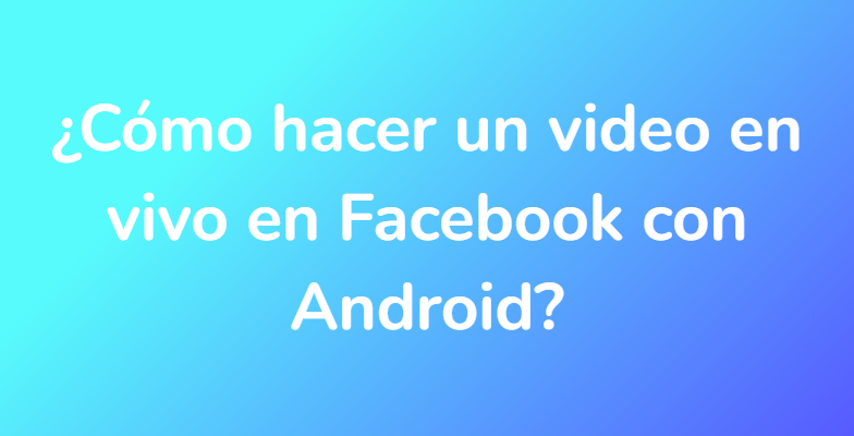 ¿Cómo hacer un video en vivo en Facebook con Android?