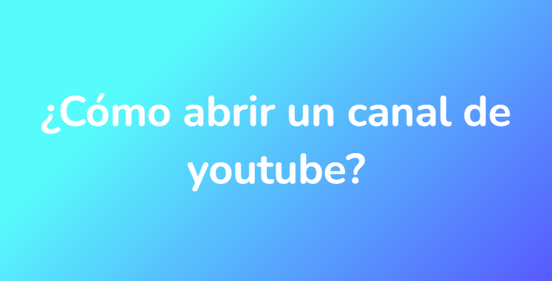 ¿Cómo abrir un canal de youtube?