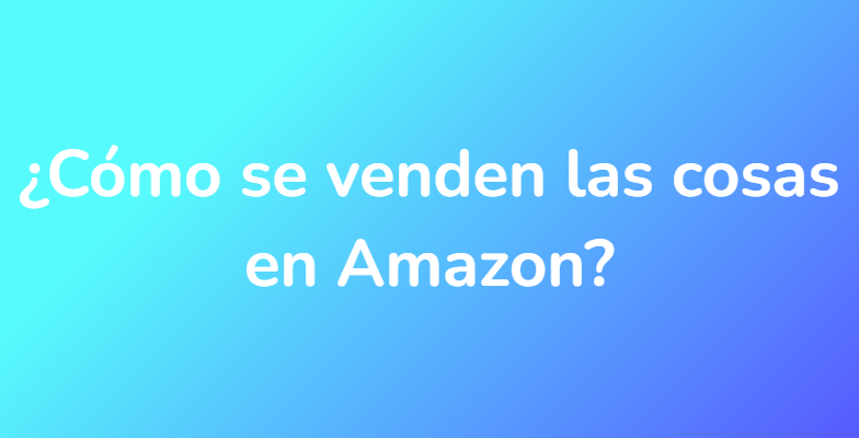 ¿Cómo se venden las cosas en Amazon?